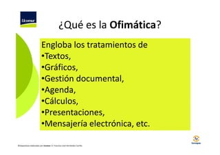 ¿Qué es la Ofimática?
Engloba los tratamientos de
•Textos,
•Gráficos,
•Gestión documental,
•Agenda,
•Cálculos,
•Presentaciones,
•Mensajería electrónica, etc.
©Diapositivas elaboradas por Ucomur: D. Francisco José Hernández Carrillo.

 