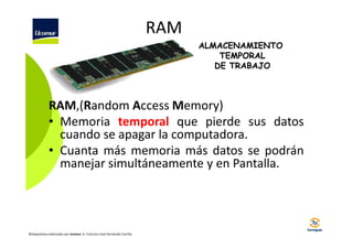 RAM
ALMACENAMIENTO
TEMPORAL
DE TRABAJO

RAM,(Random Access Memory)
• Memoria temporal que pierde sus datos
cuando se apagar la computadora.
• Cuanta más memoria más datos se podrán
manejar simultáneamente y en Pantalla.

©Diapositivas elaboradas por Ucomur: D. Francisco José Hernández Carrillo.

 