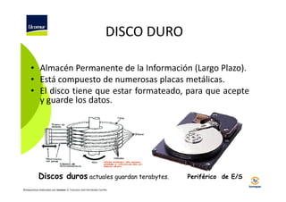 DISCO DURO
• Almacén Permanente de la Información (Largo Plazo).
• Está compuesto de numerosas placas metálicas.
• El disco tiene que estar formateado, para que acepte
y guarde los datos.

Discos duros actuales guardan terabytes.
©Diapositivas elaboradas por Ucomur: D. Francisco José Hernández Carrillo.

Periférico de E/S

 