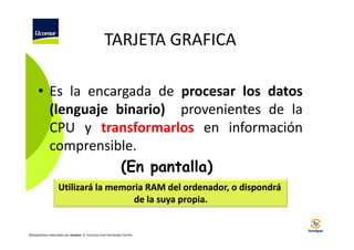 TARJETA GRAFICA
• Es la encargada de procesar los datos
(lenguaje binario) provenientes de la
CPU y transformarlos en información
comprensible.
(En pantalla)
Utilizará la memoria RAM del ordenador, o dispondrá
de la suya propia.

©Diapositivas elaboradas por Ucomur: D. Francisco José Hernández Carrillo.

 