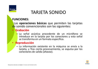 TARJETA SONIDO
FUNCIONES:
Las operaciones básicas que permiten las tarjetas
de sonido convencionales son las siguientes:
• Grabación
– La señal acústica procedente de un micrófono se
introduce en la tarjeta por los conectores y esta señal
se transforma en un formato específico.

• Reproducción
– La información existente en la máquina se envía a la
tarjeta, y Tras cierto procesamiento, se expulsa por los
conectores de salida (altavoz).

©Diapositivas elaboradas por Ucomur: D. Francisco José Hernández Carrillo.

 