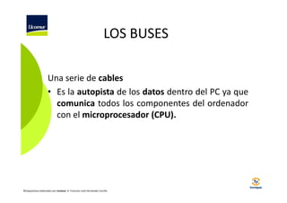 LOS BUSES
Una serie de cables
• Es la autopista de los datos dentro del PC ya que
comunica todos los componentes del ordenador
con el microprocesador (CPU).

©Diapositivas elaboradas por Ucomur: D. Francisco José Hernández Carrillo.

 