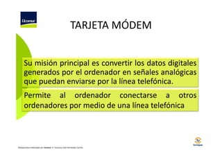 TARJETA MÓDEM
Su misión principal es convertir los datos digitales
generados por el ordenador en señales analógicas
que puedan enviarse por la línea telefónica.
Permite al ordenador conectarse a otros
ordenadores por medio de una línea telefónica

©Diapositivas elaboradas por Ucomur: D. Francisco José Hernández Carrillo.

 