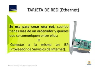 TARJETA DE RED (Ethernet)

Se usa para crear una red, cuando
tienes más de un ordenador y quieres
que se comuniquen entre ellos;
O
Conectar a la misma un ISP
(Proveedor de Servicios de Internet).

©Diapositivas elaboradas por Ucomur: D. Francisco José Hernández Carrillo.

 