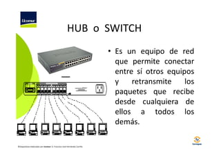 HUB o SWITCH
• Es un equipo de red
que permite conectar
entre sí otros equipos
y
retransmite
los
paquetes que recibe
desde cualquiera de
ellos a todos los
demás.
©Diapositivas elaboradas por Ucomur: D. Francisco José Hernández Carrillo.

 