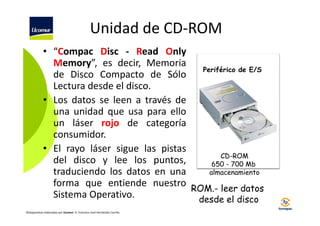 Unidad de CD-ROM
• “Compac Disc - Read Only
Memory”, es decir, Memoria
Periférico de E/S
de Disco Compacto de Sólo
Lectura desde el disco.
• Los datos se leen a través de
una unidad que usa para ello
un láser rojo de categoría
consumidor.
• El rayo láser sigue las pistas
CD-ROM
del disco y lee los puntos,
650 - 700 Mb
almacenamiento
traduciendo los datos en una
forma que entiende nuestro ROM.- leer datos
Sistema Operativo.
desde el disco
©Diapositivas elaboradas por Ucomur: D. Francisco José Hernández Carrillo.

 