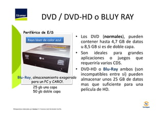 DVD / DVD-HD o BLUY RAY
Periférico de E/S

• Los DVD (normales), pueden
Rayo láser de color azul
contener hasta 4,7 GB de datos
u 8,5 GB si es de doble capa.
• Son ideales para grandes
aplicaciones o juegos que
requeriría varios CDS.
• DVD-HD o Blu-Ray ambos (son
incompatibles entre sí) pueden
Blu-Ray, almacenamiento exagerado
almacenar unos 25 GB de datos
para un PC y CARO!.
mas que suficiente para una
25 gb una capa
película de HD.
50 gb doble capa

©Diapositivas elaboradas por Ucomur: D. Francisco José Hernández Carrillo.

 