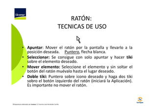 RATÓN:
TECNICAS DE USO
• Apuntar: Mover el ratón por la pantalla y llevarlo a la
posición deseada. Puntero, flecha blanca.
• Seleccionar: Se consigue con solo apuntar y hacer tiki
sobre el elemento deseado.
• Mover elemento: Seleccione el elemento y sin soltar el
botón del ratón muévalo hasta el lugar deseado.
• Doble tiki: Puntero sobre icono deseado y haga dos tiki
sobro el botón izquierdo del ratón (iniciará la Aplicación).
Es importante no mover el ratón.

©Diapositivas elaboradas por Ucomur: D. Francisco José Hernández Carrillo.

 