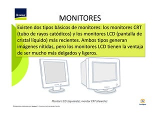 MONITORES
Existen dos tipos básicos de monitores: los monitores CRT
(tubo de rayos catódicos) y los monitores LCD (pantalla de
cristal líquido) más recientes. Ambos tipos generan
imágenes nítidas, pero los monitores LCD tienen la ventaja
de ser mucho más delgados y ligeros.

©Diapositivas elaboradas por Ucomur: D. Francisco José Hernández Carrillo.

 