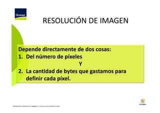 RESOLUCIÓN DE IMAGEN

Depende directamente de dos cosas:
1. Del número de píxeles
Y
2. La cantidad de bytes que gastamos para
definir cada píxel.

©Diapositivas elaboradas por Ucomur: D. Francisco José Hernández Carrillo.

 