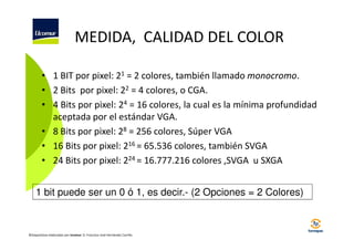 MEDIDA, CALIDAD DEL COLOR
• 1 BIT por pixel: 21 = 2 colores, también llamado monocromo.
• 2 Bits por pixel: 22 = 4 colores, o CGA.
• 4 Bits por pixel: 24 = 16 colores, la cual es la mínima profundidad
aceptada por el estándar VGA.
• 8 Bits por pixel: 28 = 256 colores, Súper VGA
• 16 Bits por pixel: 216 = 65.536 colores, también SVGA
• 24 Bits por pixel: 224 = 16.777.216 colores ,SVGA u SXGA
1 bit puede ser un 0 ó 1, es decir.- (2 Opciones = 2 Colores)

©Diapositivas elaboradas por Ucomur: D. Francisco José Hernández Carrillo.

 