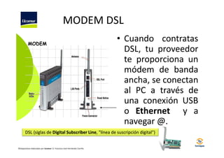 MODEM DSL
MODEM

• Cuando contratas
DSL, tu proveedor
te proporciona un
módem de banda
ancha, se conectan
al PC a través de
una conexión USB
o Ethernet y a
navegar @.

DSL (siglas de Digital Subscriber Line, "línea de suscripción digital")

©Diapositivas elaboradas por Ucomur: D. Francisco José Hernández Carrillo.

 