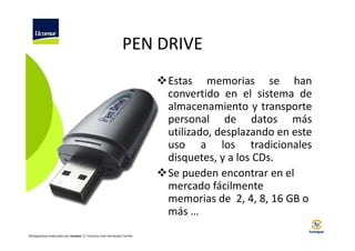 PEN DRIVE
Estas memorias se han
convertido en el sistema de
almacenamiento y transporte
personal de datos más
utilizado, desplazando en este
uso a los tradicionales
disquetes, y a los CDs.
Se pueden encontrar en el
mercado fácilmente
memorias de 2, 4, 8, 16 GB o
más …
©Diapositivas elaboradas por Ucomur: D. Francisco José Hernández Carrillo.

 