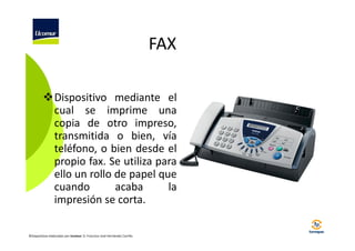 FAX
Dispositivo mediante el
cual se imprime una
copia de otro impreso,
transmitida o bien, vía
teléfono, o bien desde el
propio fax. Se utiliza para
ello un rollo de papel que
cuando
acaba
la
impresión se corta.
©Diapositivas elaboradas por Ucomur: D. Francisco José Hernández Carrillo.

 