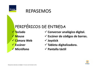 REPASEMOS
PERIFÉRICOS DE ENTREDA
Teclado
Mouse
Cámara Web
Escáner
Micrófono

©Diapositivas elaboradas por Ucomur: D. Francisco José Hernández Carrillo.

Conversor analógico digital.
Escáner de códigos de barras.
Joystick
Tableta digitalizadora.
Pantalla táctil

 