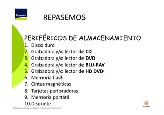 REPASEMOS
PERIFÉRICOS DE ALMACENAMIENTO
1. Disco duro
2. Grabadora y/o lector de CD
3. Grabadora y/o lector de DVD
4. Grabadora y/o lector de BLU-RAY
5. Grabadora y/o lector de HD DVD
6. Memoria flash
7. Cintas magnéticas
8. Tarjetas perforadoras
9. Memoria portátil
10.Disquete
©Diapositivas elaboradas por Ucomur: D. Francisco José Hernández Carrillo.

 