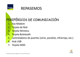 REPASEMOS
PERIFÉRICOS DE COMUNICACIÓN
1.
2.
3.
4.
5.
6.
7.

Fax-Módem
Tarjeta de Red
Tarjeta Wireless
Tarjeta Buletooth
controladores de puertos (serie, paralelo, infrarrojo, etc.)
Hub USB
Tarjeta WXD

©Diapositivas elaboradas por Ucomur: D. Francisco José Hernández Carrillo.

 