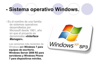 - Sistema operativo Windows. - Es el nombre de una familia de sistemas operativos desarrollados por Microsoft desde 1981, año en que el proyecto se denominaba   «Interface Manager» .   Las versiones más recientes de Windows  son  Windows 7 para equipos de escritorio ,  Windows Server 2008 R2 para servidores y Windows Phone 7 para dispositivos móviles. 