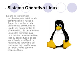 - Sistema Operativo Linux. - Es uno de los términos empleados para referirse a la combinación del núcleo o  kernel  libre similar a Unix denominado  Linux , que es usado con herramientas de sistema GNU. Su desarrollo es uno de los ejemplos más prominentes de software libre; todo su código fuente puede ser utilizado, modificado y redistribuido libremente por cualquiera bajo los términos de la GPL y otra serie de licencias libres. 