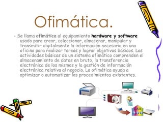Ofimática. - Se llama  ofimática  al equipamiento  hardware y software  usado para crear, coleccionar, almacenar, manipular y transmitir digitalmente la información necesaria en una oficina para realizar tareas y lograr objetivos básicos. Las actividades básicas de un sistema ofimático comprenden el almacenamiento de datos en bruto, la transferencia electrónica de los mismos y la gestión de información electrónica relativa al negocio. La ofimática ayuda a optimizar o automatizar los procedimientos existentes.  