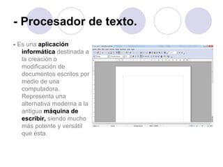- Procesador de texto. -  Es una   aplicación informática  destinada a la creación o modificación de documentos escritos por medio de una computadora. Representa una alternativa moderna a la antigua   máquina de escribir,   siendo mucho más potente y versátil que ésta.   