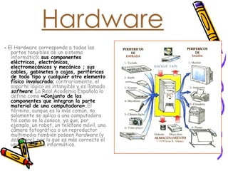 Hardware -  El Hardware corresponde a todas las partes tangibles de un sistema informático :  sus componentes eléctricos, electrónicos, electromecánicos y mecánico ; sus cables, gabinetes o cajas, periféricos de todo tipo y cualquier otro elemento físico involucrado ;  contrariamente, el soporte lógico es intangible y es llamado  software .  La Real Academia Española lo define como  «Conjunto de los componentes que integran la parte material de una computadora». El término, aunque es lo más común, no solamente se aplica a una computadora tal como se la conoce, ya que, por ejemplo, un robot, un teléfono móvil, una cámara fotográfica o un reproductor multimedia también poseen  hardware  (y  software ), por lo que es más correcto el uso de sistema informático. 