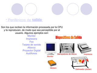 *  Periféricos de  salida : Son los que reciben la información procesada por la CPU y la reproducen, de modo que sea perceptible por el usuario. Algunos ejemplos son: Monitor   Impresora   Fax   Tarjeta de sonido   Altavoz   Proyector Digital   Audífonos   