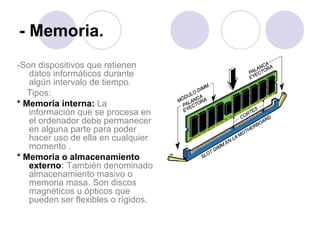 - Memoria. -Son dispositivos que retienen datos informáticos durante algún intervalo de tiempo. Tipos:  * Memoria interna:   La información que se procesa en el ordenador debe permanecer en alguna parte para poder hacer uso de ella en cualquier momento . * Memoria o almacenamiento externo :  También denominado almacenamiento masivo o memoria masa. Son discos magnéticos u ópticos que pueden ser flexibles o rígidos.  