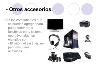 - Otros accesorios. Son los componentes que se pueden agregar para poder tener otras funciones en tu sistema operativo, algunos ejemplos son:  - El ratón, el escáner, un pendrive, unos altavoces… 