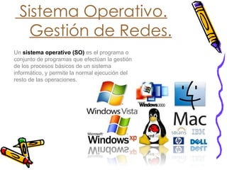 Sistema Operativo. Gestión de Redes. Un   sistema operativo   (SO)   es el programa o conjunto de programas que efectúan la gestión de los procesos básicos de un sistema informático, y permite la normal ejecución del resto de las operaciones. 