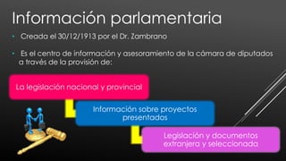 • Creada el 30/12/1913 por el Dr. Zambrano
• Es el centro de información y asesoramiento de la cámara de diputados
a través de la provisión de:
La legislación nacional y provincial
Información sobre proyectos
presentados
Legislación y documentos
extranjera y seleccionada
Información parlamentaria
 
