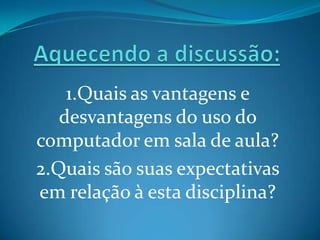 1.Quais as vantagens e
   desvantagens do uso do
computador em sala de aula?
2.Quais são suas expectativas
em relação à esta disciplina?
 