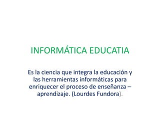 INFORMÁTICA EDUCATIA Es la ciencia que integra la educación y las herramientas informáticas para enriquecer el proceso de enseñanza – aprendizaje. (Lourdes Fundora). 