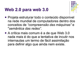 Web 2.0 para web 3.0
   Projeta estruturar todo o conteúdo disponível
    na rede mundial de computadores dentro dos
    conceitos de “compreensão das máquinas” e
    "semântica das redes”.
   A crítica mais comum é a de que Web 3.0
    nada mais é do que a tentativa de incutir nos
    internautas um termo de fácil assimilação
    para definir algo que ainda nem existe.
 