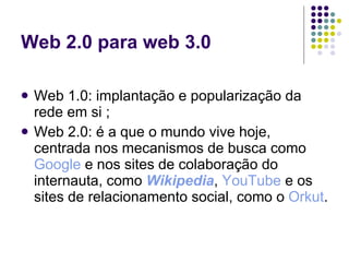 Web 2.0 para web 3.0

   Web 1.0: implantação e popularização da
    rede em si ;
   Web 2.0: é a que o mundo vive hoje,
    centrada nos mecanismos de busca como
    Google e nos sites de colaboração do
    internauta, como Wikipedia, YouTube e os
    sites de relacionamento social, como o Orkut.
 