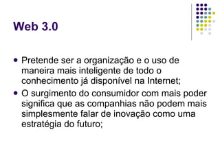 Web 3.0

   Pretende ser a organização e o uso de
    maneira mais inteligente de todo o
    conhecimento já disponível na Internet;
   O surgimento do consumidor com mais poder
    significa que as companhias não podem mais
    simplesmente falar de inovação como uma
    estratégia do futuro;
 