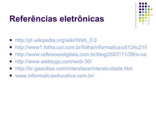Referências eletrônicas

   http://pt.wikipedia.org/wiki/Web_3.0
   http://www1.folha.uol.com.br/folha/informatica/ult124u21656.s
   http://www.reflexoesdigitais.com.br/blog/2007/11/28/o-nascim
   http://www.webtuga.com/web-30/
   http://br.geocities.com/interaface/interatividade.htm
   www.informaticaeducativa.com.br/
 