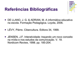 Referências Bibliográficas

   DE LLANO, J. G. & ADRIAN, M. A informática educativa
    na escola. Formação Pedagógica. Loyola, 2006.

   LÉVY, Pièrre. Cibercultura. Editora 34, 1999.

   JENSEN, J.F. Interatividade: traçando um novo conceito
    na mídia e nos estudos da comunicação. V. 19.
    Nordicom Review, 1998. pp. 185-204.
 