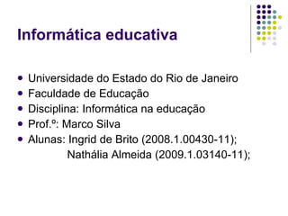 Informática educativa

   Universidade do Estado do Rio de Janeiro
   Faculdade de Educação
   Disciplina: Informática na educação
   Prof.º: Marco Silva
   Alunas: Ingrid de Brito (2008.1.00430-11);
             Nathália Almeida (2009.1.03140-11);
 