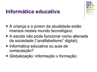 Informática educativa

   A criança e o jovem da atualidade estão
    imersos nestes mundo tecnológico;
   A escola não pode funcionar como alienada
    da sociedade (“analfabetismo” digital);
   Informática educativa ou aula de
    computação?
   Globalização: informação x formação;
 
