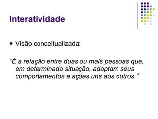 Interatividade

   Visão conceitualizada:

“É a relação entre duas ou mais pessoas que,
  em determinada situação, adaptam seus
  comportamentos e ações uns aos outros.”
 