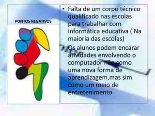 PONTOS NEGATIVOSFalta de um corpo técnico qualificado nas escolas para trabalhar com informática educativa ( Na maioria das escolas)Os alunos podem encarar atividades envolvendo o computador não como uma nova forma de aprendizagem,mas sim como um meio de entretenimento
