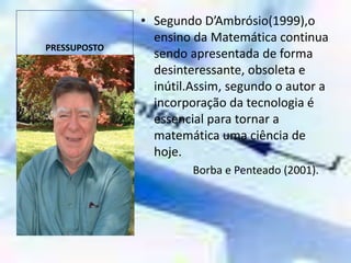 PRESSUPOSTOSegundo D’Ambrósio(1999),o ensino da Matemática continua sendo apresentada de forma desinteressante, obsoleta e inútil.Assim, segundo o autor a incorporação da tecnologia é essencial para tornar a matemática uma ciência de hoje.     Borba e Penteado (2001).  
