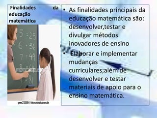  Finalidades da                 educação matemáticaAs finalidades principais da educação matemática são: desenvolver,testar e divulgar métodos inovadores de ensino Elaborar e implementar mudanças curriculares;além de desenvolver e testar materiais de apoio para o ensino matemática.