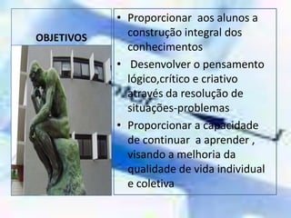 OBJETIVOSProporcionar  aos alunos a construção integral dos conhecimentos Desenvolver o pensamento lógico,crítico e criativo através da resolução de situações-problemasProporcionar a capacidade de continuar  a aprender , visando a melhoria da qualidade de vida individual e coletiva  