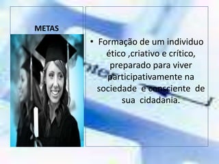 METASFormação de um individuo ético ,criativo e crítico, preparado para viver participativamente na sociedade  e consciente  de  sua  cidadania.