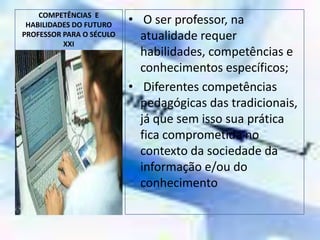 COMPETÊNCIAS  E HABILIDADES DO FUTURO PROFESSOR PARA O SÉCULO XXI O ser professor, na atualidade requer habilidades, competências e conhecimentos específicos;Diferentes competências pedagógicas das tradicionais, já que sem isso sua prática fica comprometida no contexto da sociedade da informação e/ou do conhecimento 