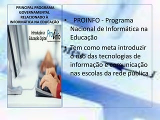   PRINCIPAL PROGRAMA GOVERNAMENTAL RELACIONADO À INFORMÁTICA NA EDUCAÇÃO  PROINFO - Programa Nacional de Informática na EducaçãoTem como meta introduzir o uso das tecnologias de informação e comunicação nas escolas da rede pública