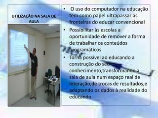 UTILIZAÇÃO NA SALA DE AULA O uso do computador na educação tem como papel ultrapassar as fronteiras do educar convencionalPossibilitar às escolas a oportunidade de remover a forma de trabalhar os conteúdos programáticosTorna possível ao educando a construção do seu conhecimento,transformando a sala de aula num espaço real de interação,de trocas de resultados,e adaptando os dados à realidade do educando