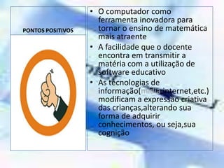 PONTOS POSITIVOSO computador como ferramenta inovadora para tornar o ensino de matemática  mais atraenteA facilidade que o docente encontra em transmitir a matéria com a utilização de software educativoAs tecnologias de informação(mídia,internet,etc.)    modificam a expressão criativa das crianças,alterando sua forma de adquirir conhecimentos, ou seja,sua cognição